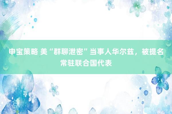 申宝策略 美“群聊泄密”当事人华尔兹，被提名常驻联合国代表