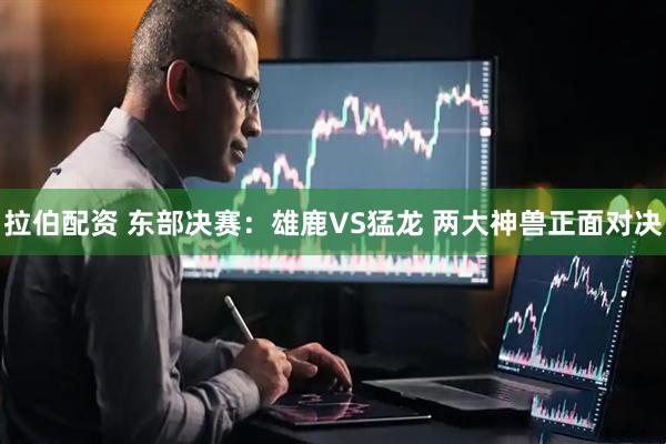 拉伯配资 东部决赛：雄鹿VS猛龙 两大神兽正面对决