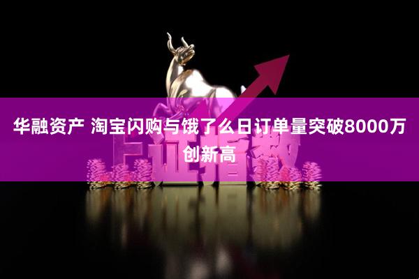 华融资产 淘宝闪购与饿了么日订单量突破8000万创新高