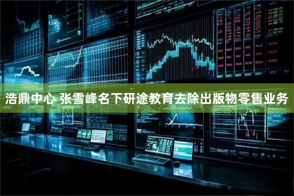 浩鼎中心 张雪峰名下研途教育去除出版物零售业务