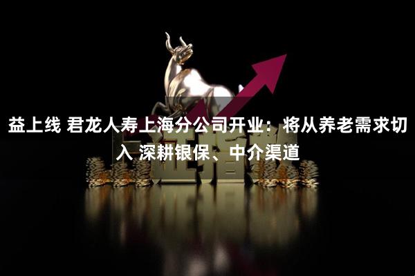 益上线 君龙人寿上海分公司开业：将从养老需求切入 深耕银保、中介渠道