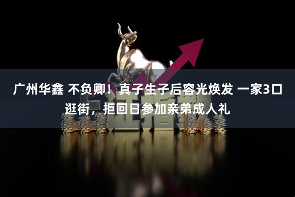 广州华鑫 不负卿！真子生子后容光焕发 一家3口逛街，拒回日参加亲弟成人礼