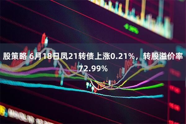 股策略 6月18日凤21转债上涨0.21%，转股溢价率72.99%