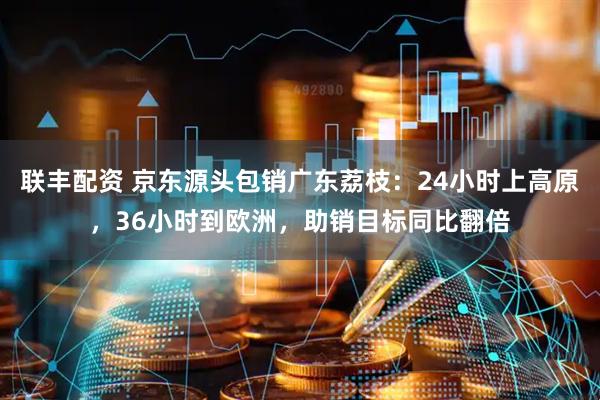 联丰配资 京东源头包销广东荔枝：24小时上高原，36小时到欧洲，助销目标同比翻倍